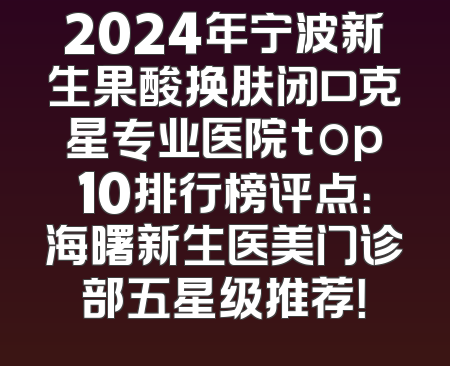 2024年宁波新生果酸换肤闭口克星专业医院top10排行榜评点：海曙新生医美门诊部五星级推荐！
