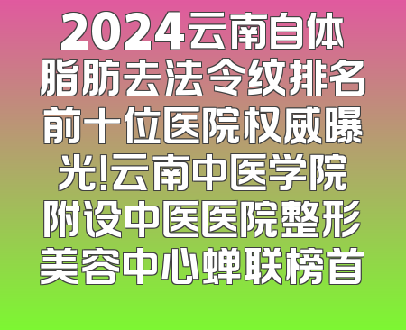 2024云南自体脂肪去法令纹排名前十位医院权威曝光！云南中医学院附设中医医院整形美容中心蝉联榜首