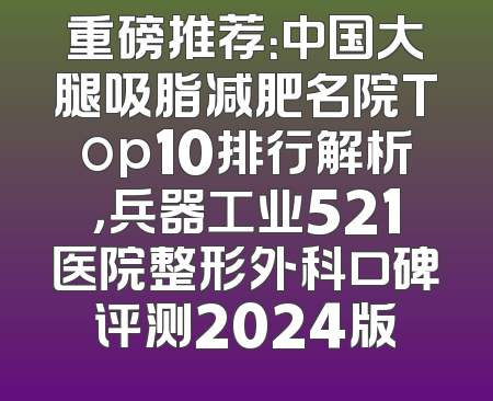 重磅推荐：中国大腿吸脂减肥名院Top10排行解析，兵器工业521医院整形外科口碑评测2024版