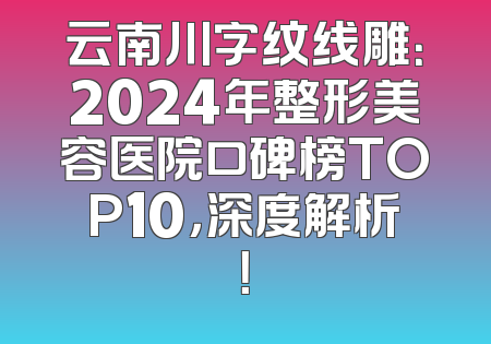 云南川字纹线雕：2024年整形美容医院口碑榜TOP10，深度解析！