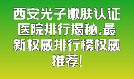 西安光子嫩肤认证医院排行揭秘，最新权威排行榜权威推荐！