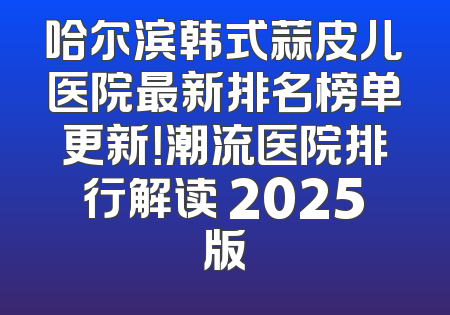 哈尔滨韩式蒜皮儿医院最新排名榜单更新！潮流医院排行解读 2025版