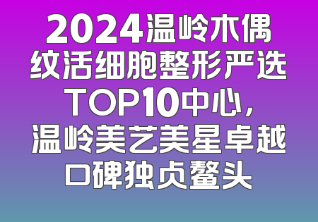2024温岭木偶纹活细胞整形严选TOP10中心，温岭美艺美星卓越口碑独占鳌头