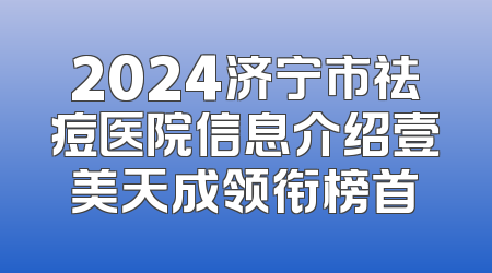 2024济宁市祛痘医院信息介绍壹美天成领衔榜首