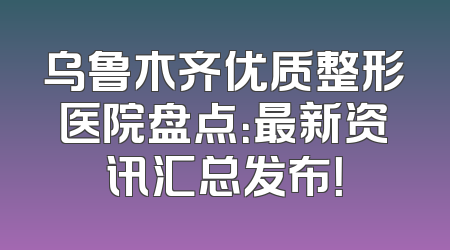 乌鲁木齐优质整形医院盘点：最新资讯汇总发布！