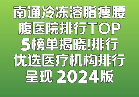 南通冷冻溶脂瘦腰腹医院排行TOP5榜单揭晓！排行优选医疗机构排行呈现 2024版
