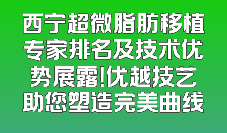 西宁超微脂肪移植专家排名及技术优势展露！优越技艺助您塑造完美曲线