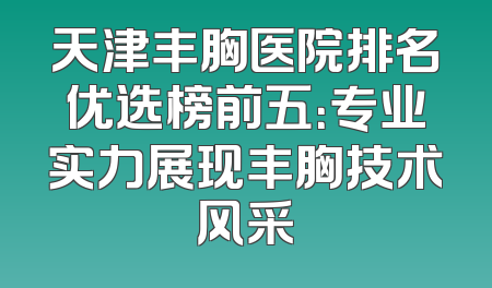 天津丰胸医院排名优选榜前五：专业实力展现丰胸技术风采