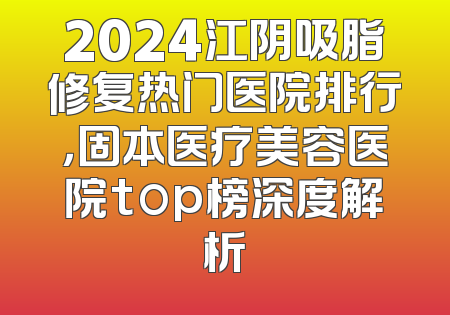 2024江阴吸脂修复热门医院排行，固本医疗美容医院top榜深度解析