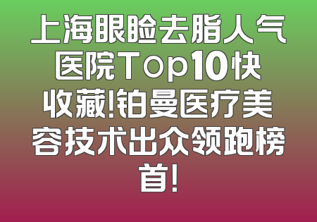 上海眼睑去脂人气医院Top10快收藏！铂曼医疗美容技术出众领跑榜首！