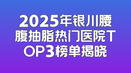 2025年银川腰腹抽脂热门医院TOP3榜单揭晓