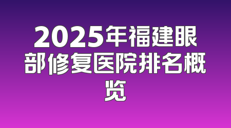 2025年福建眼部修复医院排名概览