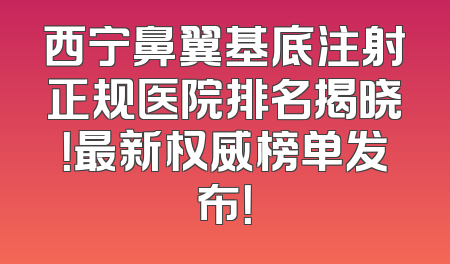 西宁鼻翼基底注射正规医院排名揭晓！最新权威榜单发布！