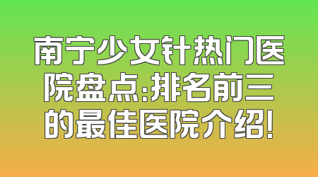 南宁少女针热门医院盘点：排名前三的最佳医院介绍！
