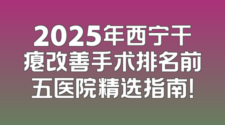 2025年西宁干瘪改善手术排名前五医院精选指南！