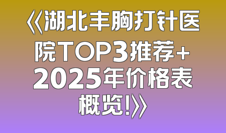 《湖北丰胸打针医院TOP3推荐+2025年价格表概览！》