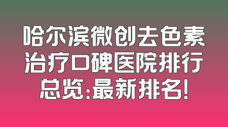 哈尔滨微创去色素治疗口碑医院排行总览：最新排名！