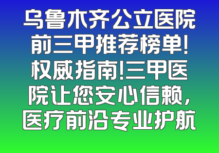 乌鲁木齐公立医院前三甲推荐榜单！权威指南！三甲医院让您安心信赖，医疗前沿专业护航