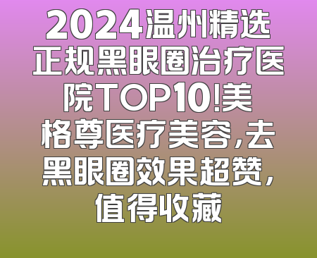 2024温州精选正规黑眼圈治疗医院TOP10！美格尊医疗美容，去黑眼圈效果超赞，值得收藏