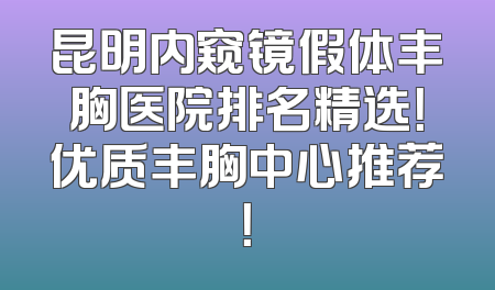 昆明内窥镜假体丰胸医院排名精选！优质丰胸中心推荐！