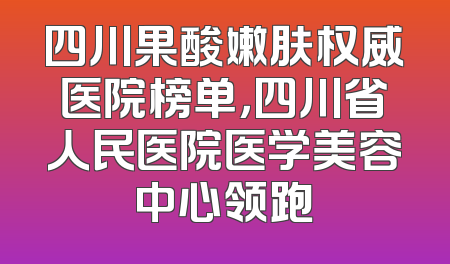 四川果酸嫩肤权威医院榜单，四川省人民医院医学美容中心领跑
