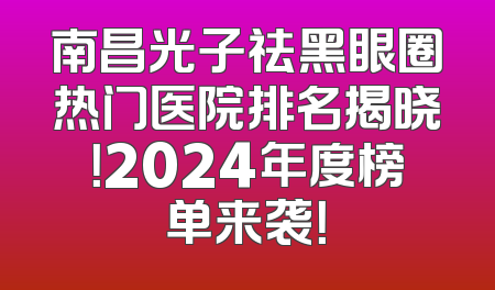 南昌光子祛黑眼圈热门医院排名揭晓！2024年度榜单来袭！