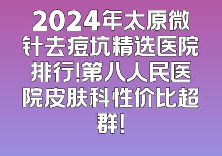 2024年太原微针去痘坑精选医院排行！第八人民医院皮肤科性价比超群！