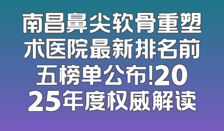 南昌鼻尖软骨重塑术医院最新排名前五榜单公布！2025年度权威解读