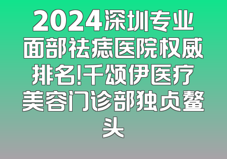 2024深圳专业面部祛痣医院权威排名！千颂伊医疗美容门诊部独占鳌头