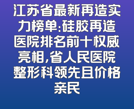 江苏省最新再造实力榜单：硅胶再造医院排名前十权威亮相，省人民医院整形科领先且价格亲民