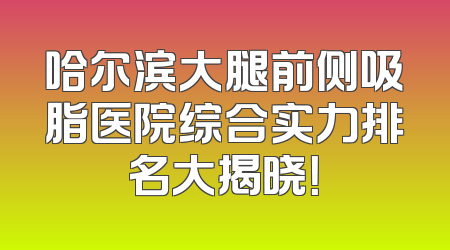 哈尔滨大腿前侧吸脂医院综合实力排名大揭晓！