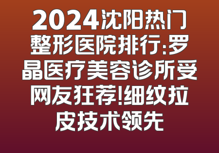 2024沈阳热门整形医院排行：罗晶医疗美容诊所受网友狂荐！细纹拉皮技术领先