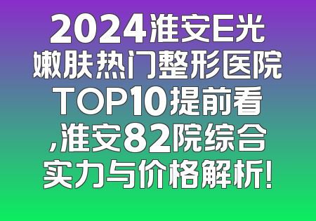 2024淮安E光嫩肤热门整形医院TOP10提前看，淮安82院综合实力与价格解析！