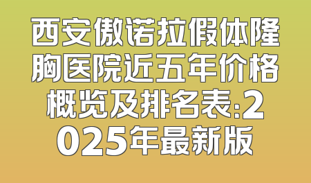 西安傲诺拉假体隆胸医院近五年价格概览及排名表：2025年最新版
