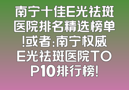 南宁十佳E光祛斑医院排名精选榜单！或者：南宁权威E光祛斑医院TOP10排行榜！