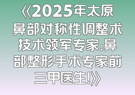 《2025年太原鼻部对称性调整术技术领军专家：鼻部整形手术专家前三甲医生！》