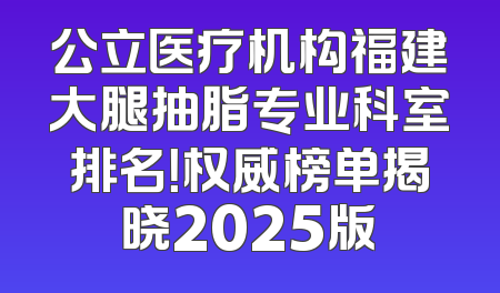 公立医疗机构福建大腿抽脂专业科室排名！权威榜单揭晓2025版
