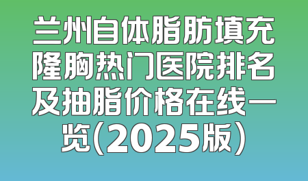 兰州自体脂肪填充隆胸热门医院排名及抽脂价格在线一览（2025版）