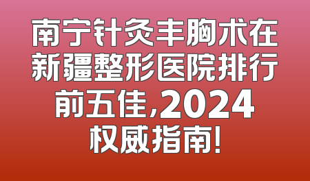 南宁针灸丰胸术在新疆整形医院排行前五佳，2024权威指南！
