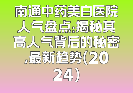 南通中药美白医院人气盘点：揭秘其高人气背后的秘密，最新趋势（2024）