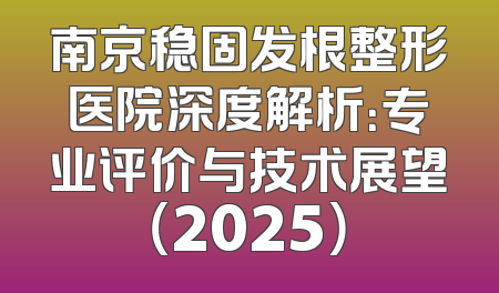 南京稳固发根整形医院深度解析：专业评价与技术展望（2025）