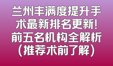 兰州丰满度提升手术最新排名更新！前五名机构全解析（推荐术前了解）