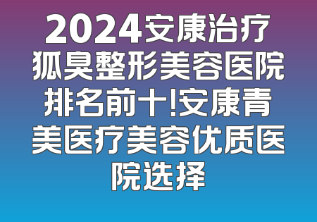 2024安康治疗狐臭整形美容医院排名前十！安康青美医疗美容优质医院选择
