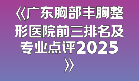 《广东胸部丰胸整形医院前三排名及专业点评2025》