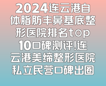 2024连云港自体脂肪丰鼻基底整形医院排名top10口碑测评！连云港美缔整形医院私立民营口碑出圈