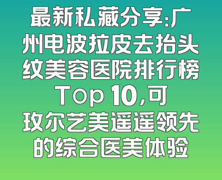 最新私藏分享：广州电波拉皮去抬头纹美容医院排行榜Top 10，可玫尔艺美遥遥领先的综合医美体验