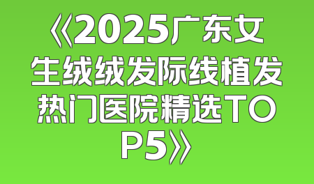 《2025广东女生绒绒发际线植发热门医院精选TOP5》