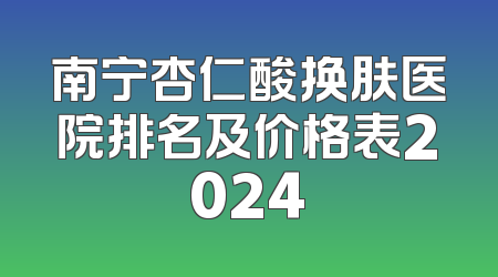 南宁杏仁酸换肤医院排名及价格表2024