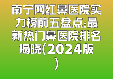 南宁网红鼻医院实力榜前五盘点：最新热门鼻医院排名揭晓（2024版）