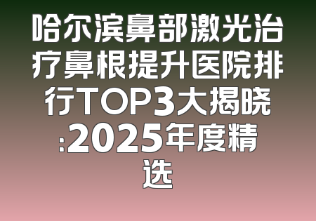 哈尔滨鼻部激光治疗鼻根提升医院排行TOP3大揭晓：2025年度精选